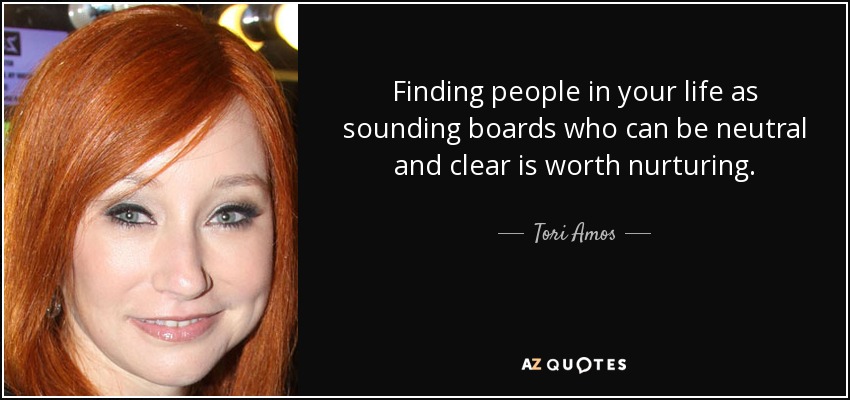 Finding people in your life as sounding boards who can be neutral and clear is worth nurturing. - Tori Amos