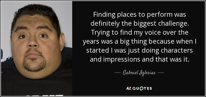 Finding places to perform was definitely the biggest challenge. Trying to find my voice over the years was a big thing because when I started I was just doing characters and impressions and that was it. - Gabriel Iglesias