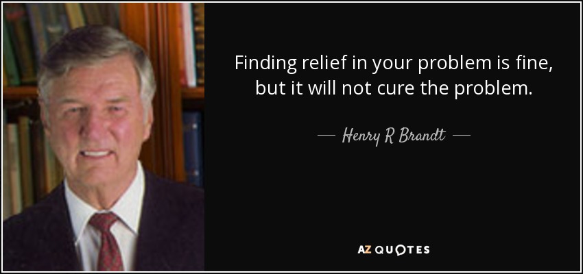 Finding relief in your problem is fine, but it will not cure the problem. - Henry R Brandt