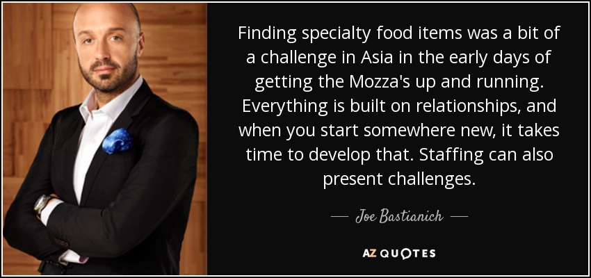 Finding specialty food items was a bit of a challenge in Asia in the early days of getting the Mozza's up and running. Everything is built on relationships, and when you start somewhere new, it takes time to develop that. Staffing can also present challenges. - Joe Bastianich