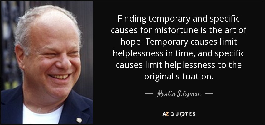 Finding temporary and specific causes for misfortune is the art of hope: Temporary causes limit helplessness in time, and specific causes limit helplessness to the original situation. - Martin Seligman