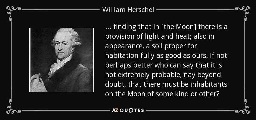 ... finding that in [the Moon] there is a provision of light and heat; also in appearance, a soil proper for habitation fully as good as ours, if not perhaps better who can say that it is not extremely probable, nay beyond doubt, that there must be inhabitants on the Moon of some kind or other? - William Herschel