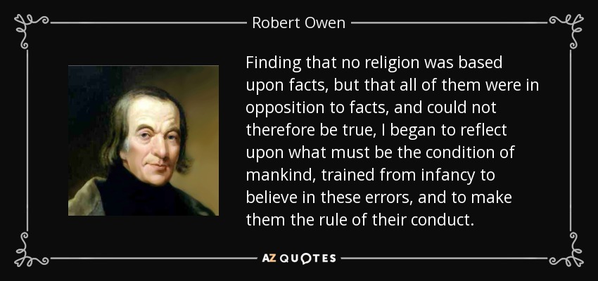 Finding that no religion was based upon facts, but that all of them were in opposition to facts, and could not therefore be true, I began to reflect upon what must be the condition of mankind, trained from infancy to believe in these errors, and to make them the rule of their conduct. - Robert Owen