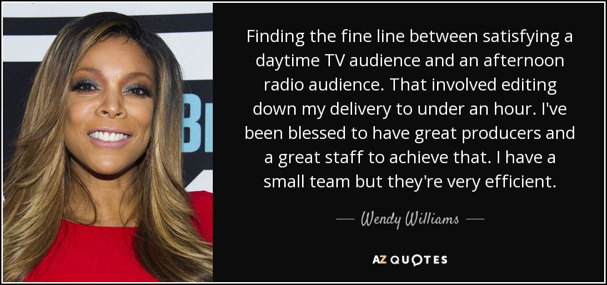 Finding the fine line between satisfying a daytime TV audience and an afternoon radio audience. That involved editing down my delivery to under an hour. I've been blessed to have great producers and a great staff to achieve that. I have a small team but they're very efficient. - Wendy Williams