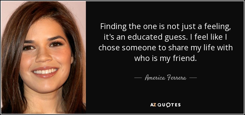 Finding the one is not just a feeling, it's an educated guess. I feel like I chose someone to share my life with who is my friend. - America Ferrera