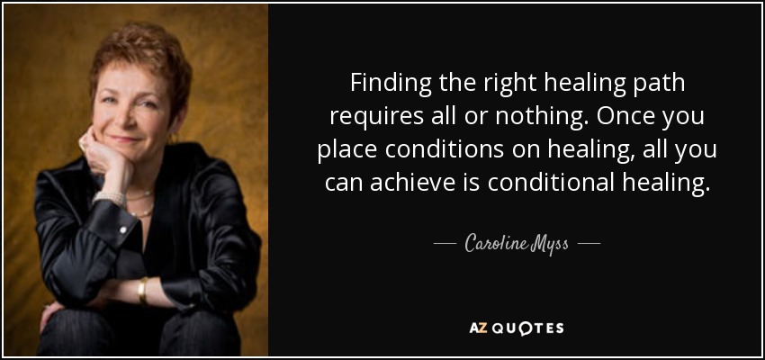 Finding the right healing path requires all or nothing. Once you place conditions on healing, all you can achieve is conditional healing. - Caroline Myss