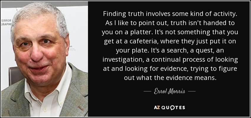 Finding truth involves some kind of activity. As I like to point out, truth isn't handed to you on a platter. It's not something that you get at a cafeteria, where they just put it on your plate. It's a search, a quest, an investigation, a continual process of looking at and looking for evidence, trying to figure out what the evidence means. - Errol Morris