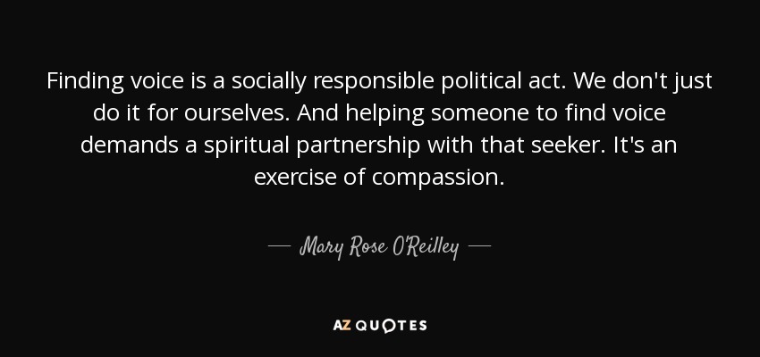 Finding voice is a socially responsible political act. We don't just do it for ourselves. And helping someone to find voice demands a spiritual partnership with that seeker. It's an exercise of compassion. - Mary Rose O'Reilley