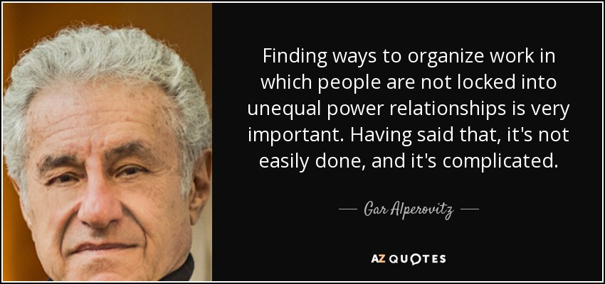 Finding ways to organize work in which people are not locked into unequal power relationships is very important. Having said that, it's not easily done, and it's complicated. - Gar Alperovitz