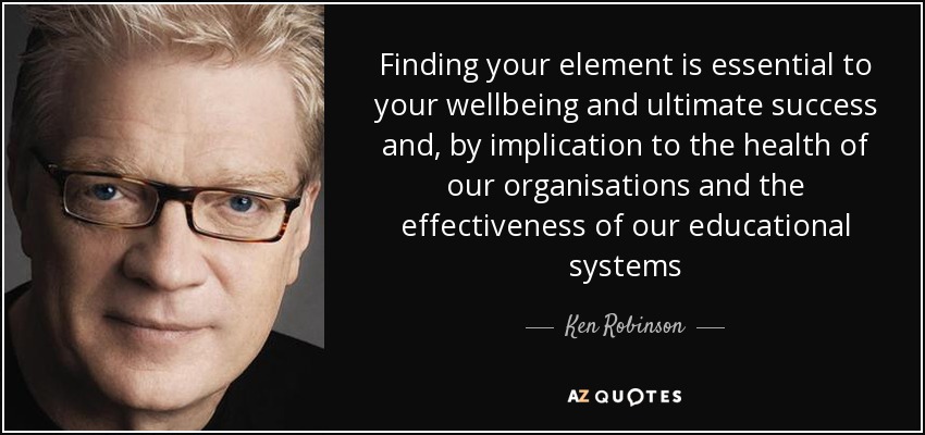 Finding your element is essential to your wellbeing and ultimate success and, by implication to the health of our organisations and the effectiveness of our educational systems - Ken Robinson