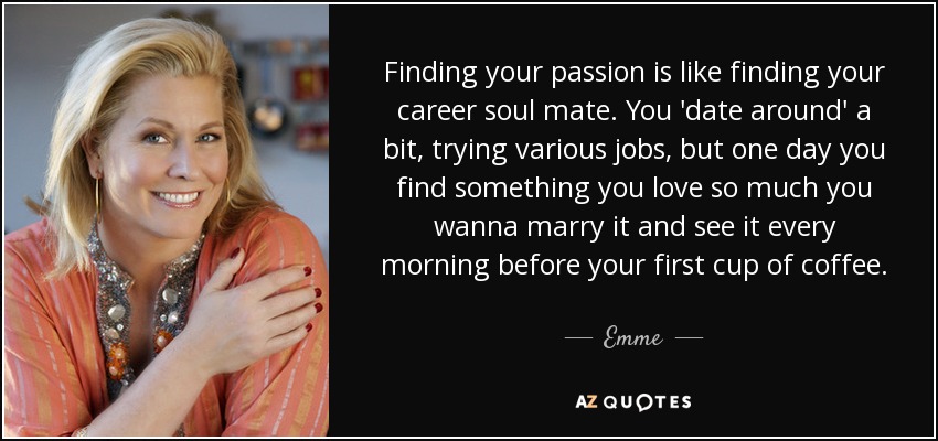 Finding your passion is like finding your career soul mate. You 'date around' a bit, trying various jobs, but one day you find something you love so much you wanna marry it and see it every morning before your first cup of coffee. - Emme