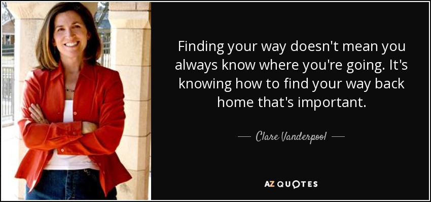 Finding your way doesn't mean you always know where you're going. It's knowing how to find your way back home that's important. - Clare Vanderpool