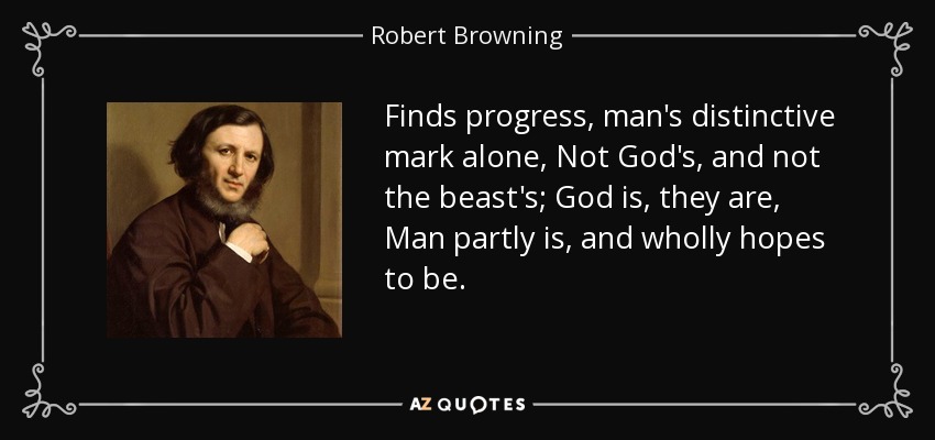 Finds progress, man's distinctive mark alone, Not God's, and not the beast's; God is, they are, Man partly is, and wholly hopes to be. - Robert Browning