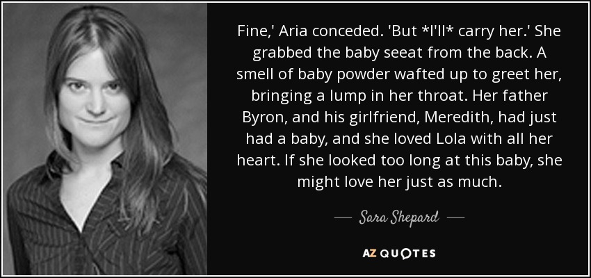 Fine,' Aria conceded. 'But *I'll* carry her.' She grabbed the baby seeat from the back. A smell of baby powder wafted up to greet her, bringing a lump in her throat. Her father Byron, and his girlfriend, Meredith, had just had a baby, and she loved Lola with all her heart. If she looked too long at this baby, she might love her just as much. - Sara Shepard