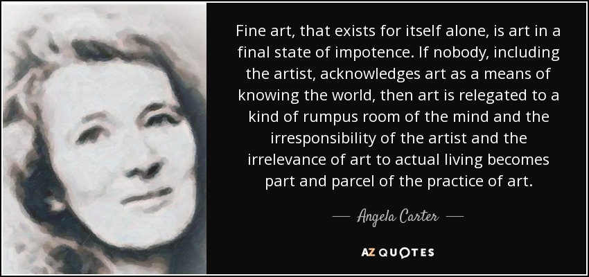 Fine art, that exists for itself alone, is art in a final state of impotence. If nobody, including the artist, acknowledges art as a means of knowing the world, then art is relegated to a kind of rumpus room of the mind and the irresponsibility of the artist and the irrelevance of art to actual living becomes part and parcel of the practice of art. - Angela Carter