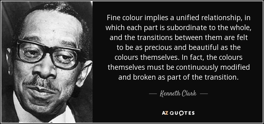 Fine colour implies a unified relationship, in which each part is subordinate to the whole, and the transitions between them are felt to be as precious and beautiful as the colours themselves. In fact, the colours themselves must be continuously modified and broken as part of the transition. - Kenneth Clark