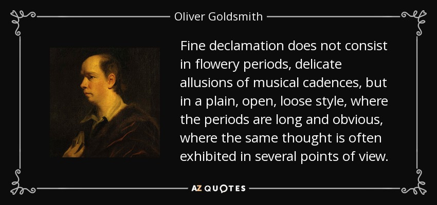 Fine declamation does not consist in flowery periods, delicate allusions of musical cadences, but in a plain, open, loose style, where the periods are long and obvious, where the same thought is often exhibited in several points of view. - Oliver Goldsmith