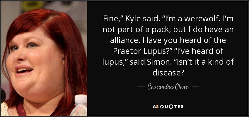 Fine,” Kyle said. “I’m a werewolf. I’m not part of a pack, but I do have an alliance. Have you heard of the Praetor Lupus?” “I’ve heard of lupus,” said Simon. “Isn’t it a kind of disease? - Cassandra Clare