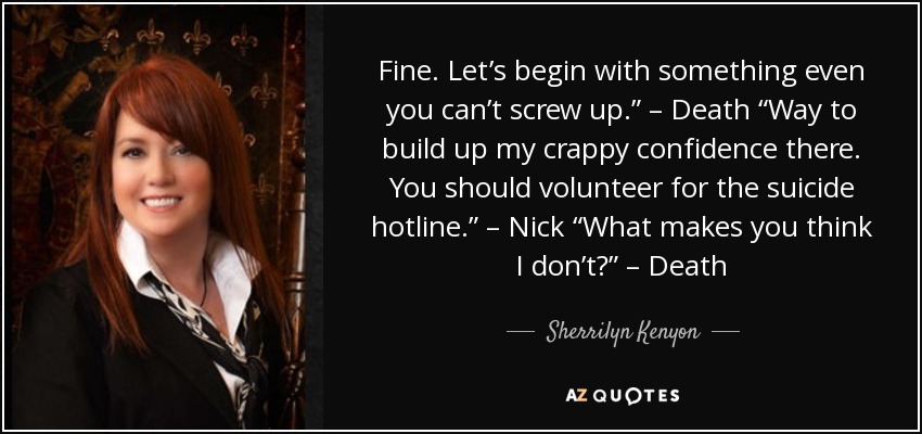 Fine. Let’s begin with something even you can’t screw up.” – Death “Way to build up my crappy confidence there. You should volunteer for the suicide hotline.” – Nick “What makes you think I don’t?” – Death - Sherrilyn Kenyon