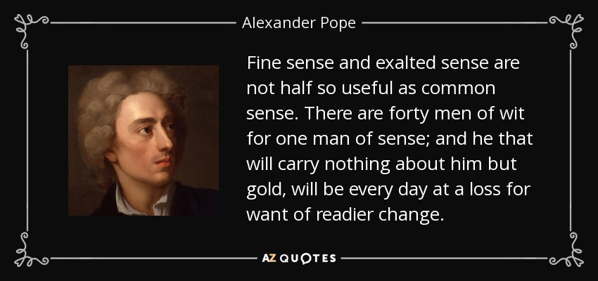 Fine sense and exalted sense are not half so useful as common sense. There are forty men of wit for one man of sense; and he that will carry nothing about him but gold, will be every day at a loss for want of readier change. - Alexander Pope