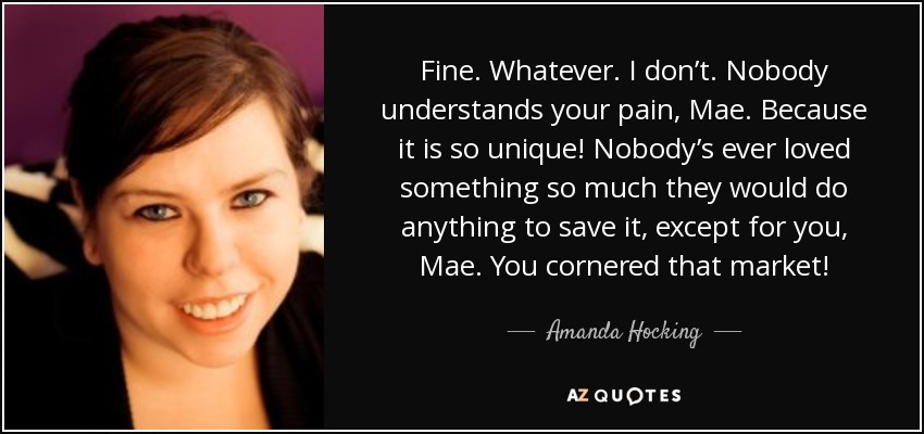 Fine. Whatever. I don’t. Nobody understands your pain, Mae. Because it is so unique! Nobody’s ever loved something so much they would do anything to save it, except for you, Mae. You cornered that market! - Amanda Hocking