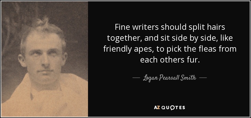 Fine writers should split hairs together, and sit side by side, like friendly apes, to pick the fleas from each others fur. - Logan Pearsall Smith