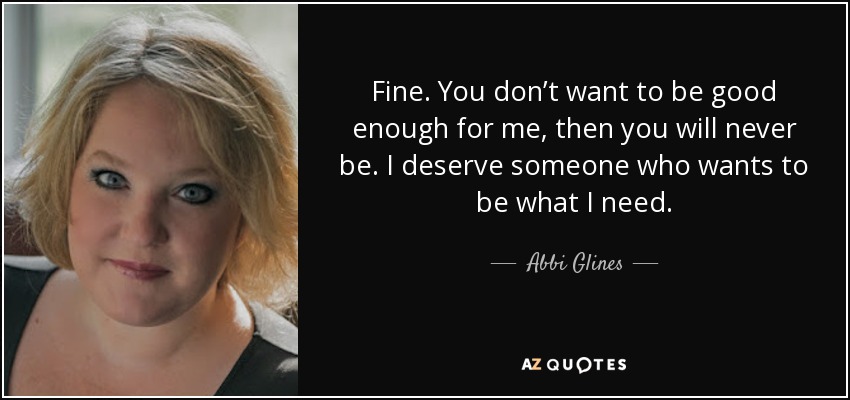 Fine. You don’t want to be good enough for me, then you will never be. I deserve someone who wants to be what I need. - Abbi Glines