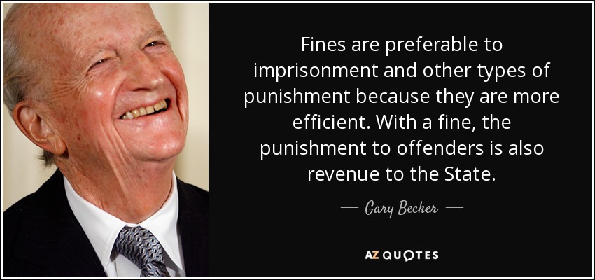 Fines are preferable to imprisonment and other types of punishment because they are more efficient. With a fine, the punishment to offenders is also revenue to the State. - Gary Becker