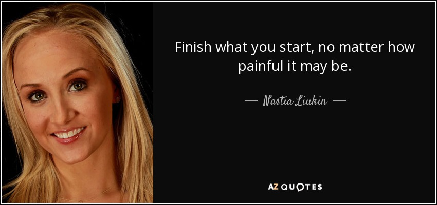 Finish what you start, no matter how painful it may be. - Nastia Liukin