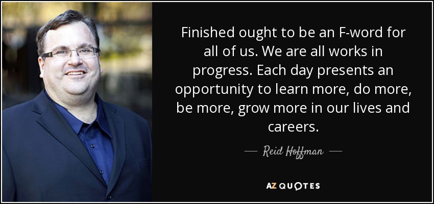 Finished ought to be an F-word for all of us. We are all works in progress. Each day presents an opportunity to learn more, do more, be more, grow more in our lives and careers. - Reid Hoffman