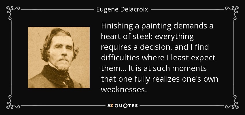 Finishing a painting demands a heart of steel: everything requires a decision, and I find difficulties where I least expect them... It is at such moments that one fully realizes one's own weaknesses. - Eugene Delacroix