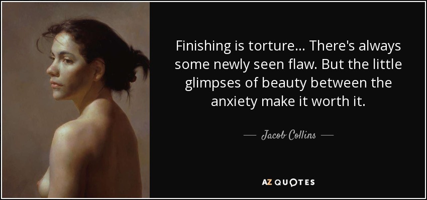 Finishing is torture... There's always some newly seen flaw. But the little glimpses of beauty between the anxiety make it worth it. - Jacob Collins