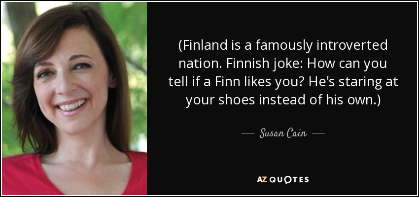 (Finland is a famously introverted nation. Finnish joke: How can you tell if a Finn likes you? He's staring at your shoes instead of his own.) - Susan Cain