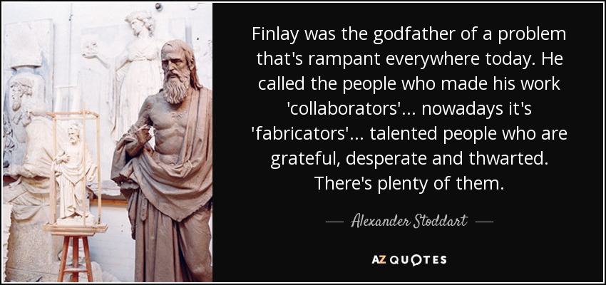Finlay was the godfather of a problem that's rampant everywhere today. He called the people who made his work 'collaborators'... nowadays it's 'fabricators'... talented people who are grateful, desperate and thwarted. There's plenty of them. - Alexander Stoddart