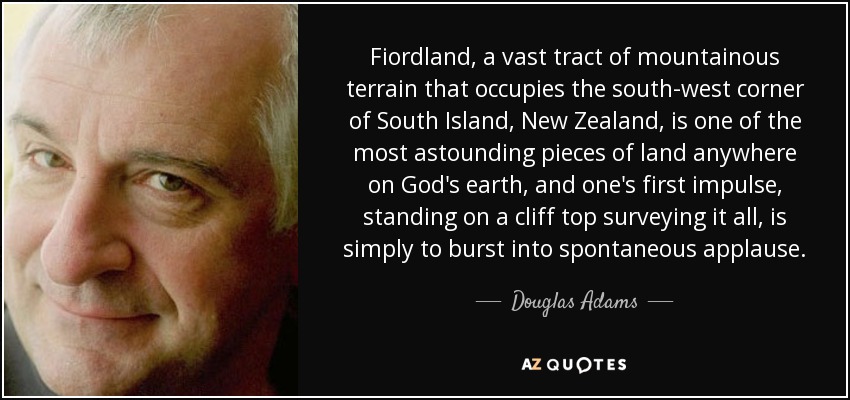 Fiordland, a vast tract of mountainous terrain that occupies the south-west corner of South Island, New Zealand, is one of the most astounding pieces of land anywhere on God's earth, and one's first impulse, standing on a cliff top surveying it all, is simply to burst into spontaneous applause. - Douglas Adams