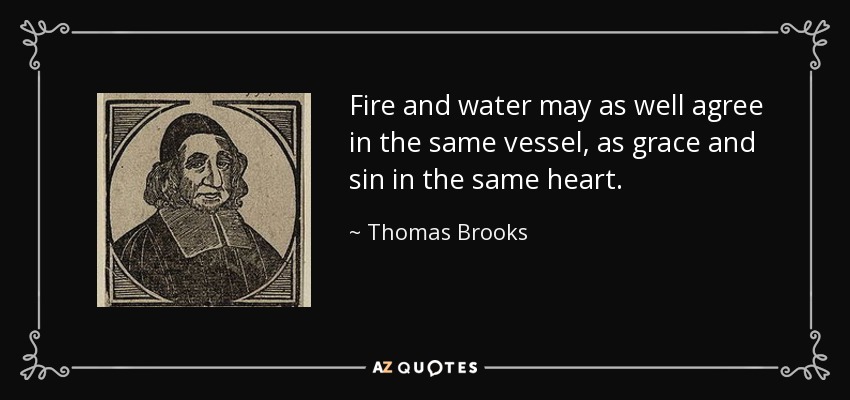 Fire and water may as well agree in the same vessel, as grace and sin in the same heart. - Thomas Brooks