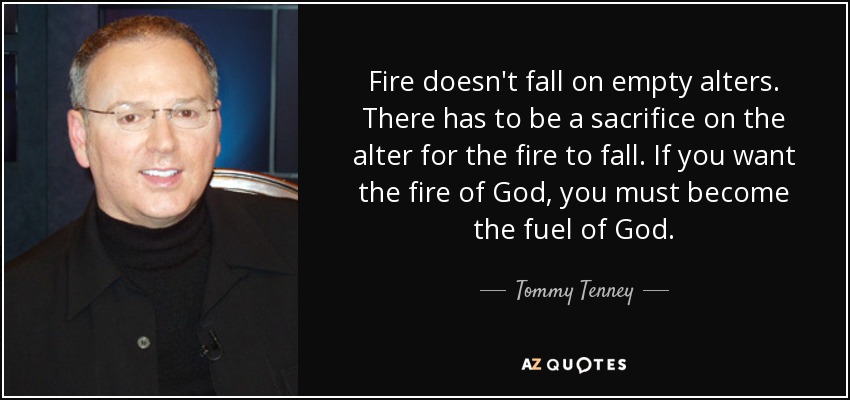 Fire doesn't fall on empty alters. There has to be a sacrifice on the alter for the fire to fall. If you want the fire of God, you must become the fuel of God. - Tommy Tenney