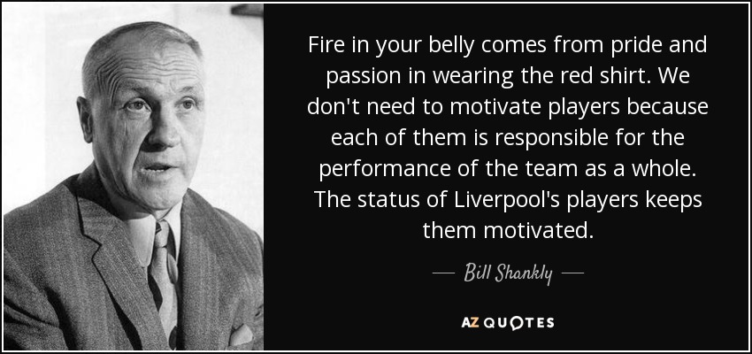 Fire in your belly comes from pride and passion in wearing the red shirt. We don't need to motivate players because each of them is responsible for the performance of the team as a whole. The status of Liverpool's players keeps them motivated. - Bill Shankly
