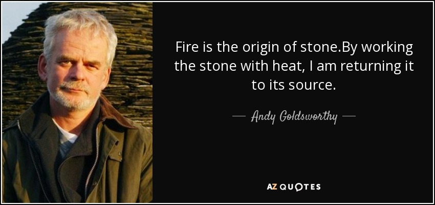 Fire is the origin of stone.By working the stone with heat, I am returning it to its source. - Andy Goldsworthy