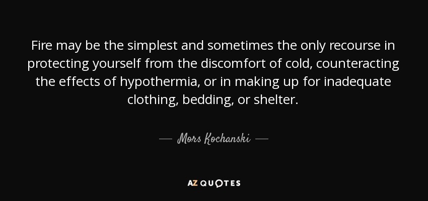 Fire may be the simplest and sometimes the only recourse in protecting yourself from the discomfort of cold, counteracting the effects of hypothermia, or in making up for inadequate clothing, bedding, or shelter. - Mors Kochanski