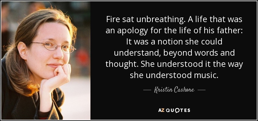 Fire sat unbreathing. A life that was an apology for the life of his father: It was a notion she could understand, beyond words and thought. She understood it the way she understood music. - Kristin Cashore