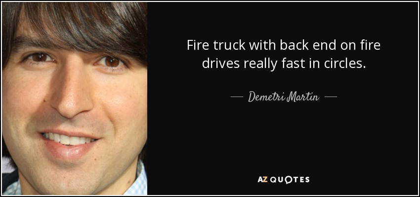 Fire truck with back end on fire drives really fast in circles. - Demetri Martin