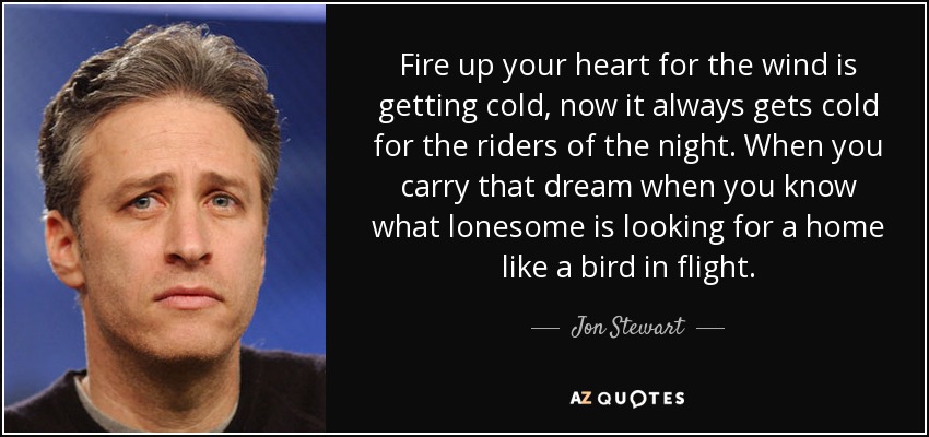 Fire up your heart for the wind is getting cold, now it always gets cold for the riders of the night. When you carry that dream when you know what lonesome is looking for a home like a bird in flight. - Jon Stewart