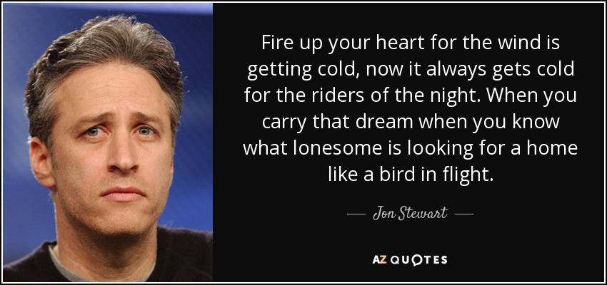 Fire up your heart for the wind is getting cold, now it always gets cold for the riders of the night. When you carry that dream when you know what lonesome is looking for a home like a bird in flight. - Jon Stewart