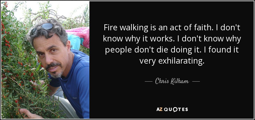 Fire walking is an act of faith. I don't know why it works. I don't know why people don't die doing it. I found it very exhilarating. - Chris Kilham