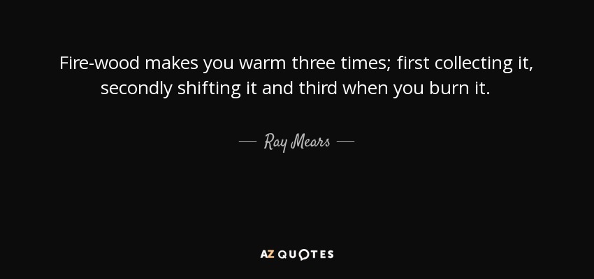 Fire-wood makes you warm three times; first collecting it, secondly shifting it and third when you burn it. - Ray Mears