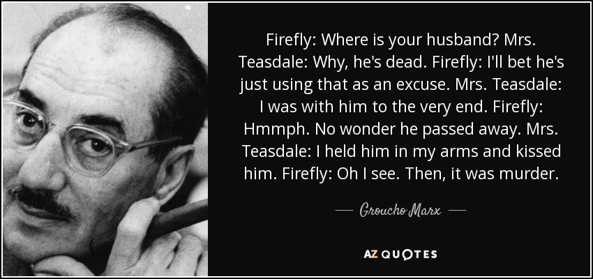 Firefly: Where is your husband? Mrs. Teasdale: Why, he's dead. Firefly: I'll bet he's just using that as an excuse. Mrs. Teasdale: I was with him to the very end. Firefly: Hmmph. No wonder he passed away. Mrs. Teasdale: I held him in my arms and kissed him. Firefly: Oh I see. Then, it was murder. - Groucho Marx