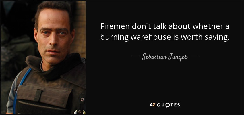 Firemen don't talk about whether a burning warehouse is worth saving. - Sebastian Junger