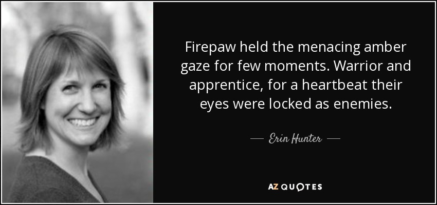 Firepaw held the menacing amber gaze for few moments. Warrior and apprentice, for a heartbeat their eyes were locked as enemies. - Erin Hunter