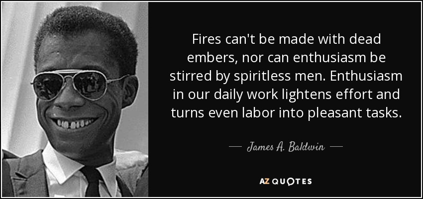 Fires can't be made with dead embers, nor can enthusiasm be stirred by spiritless men. Enthusiasm in our daily work lightens effort and turns even labor into pleasant tasks. - James A. Baldwin